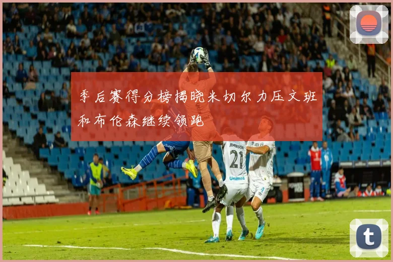季后赛得分榜揭晓米切尔力压文班和布伦森继续领跑