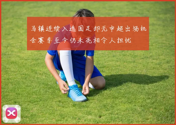 马镇连续入选国足却无中超出场机会赛季至今仍未亮相令人担忧