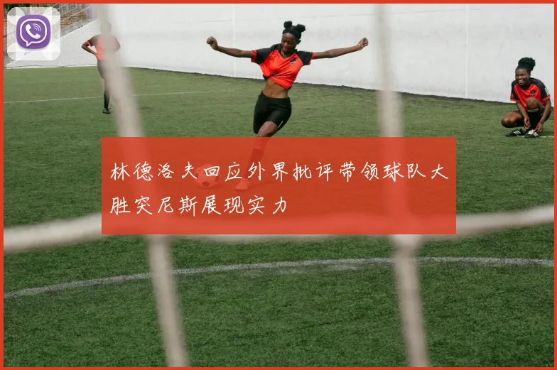 林德洛夫回应外界批评带领球队大胜突尼斯展现实力