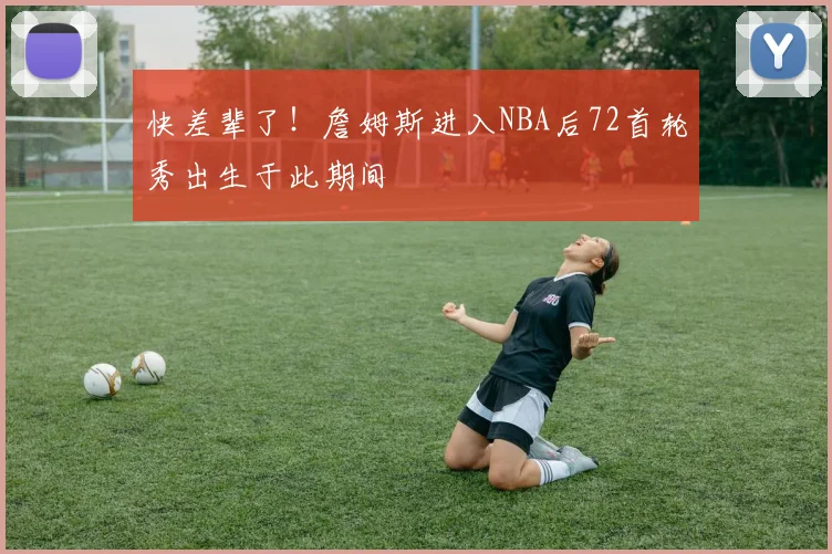 快差辈了！詹姆斯进入NBA后72首轮秀出生于此期间