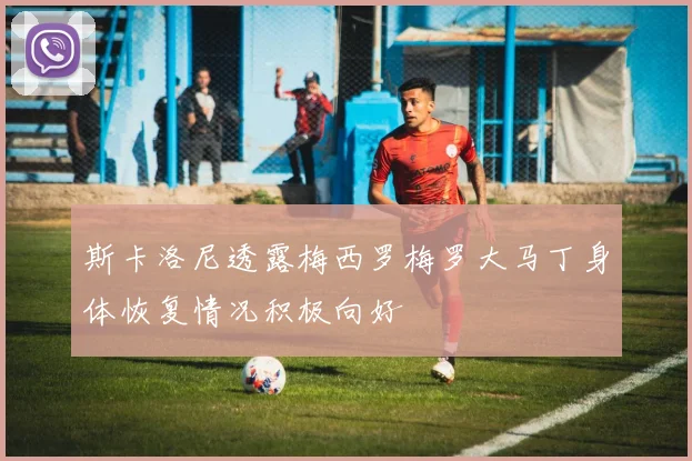 斯卡洛尼透露梅西罗梅罗大马丁身体恢复情况积极向好