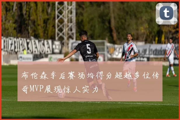 布伦森季后赛场均得分超越多位传奇MVP展现惊人实力