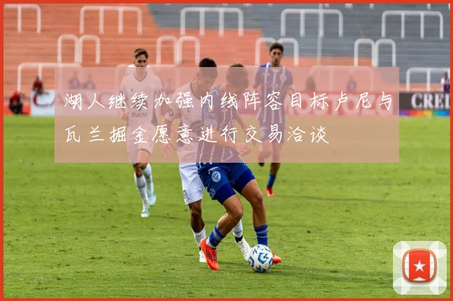 湖人继续加强内线阵容目标卢尼与瓦兰掘金愿意进行交易洽谈