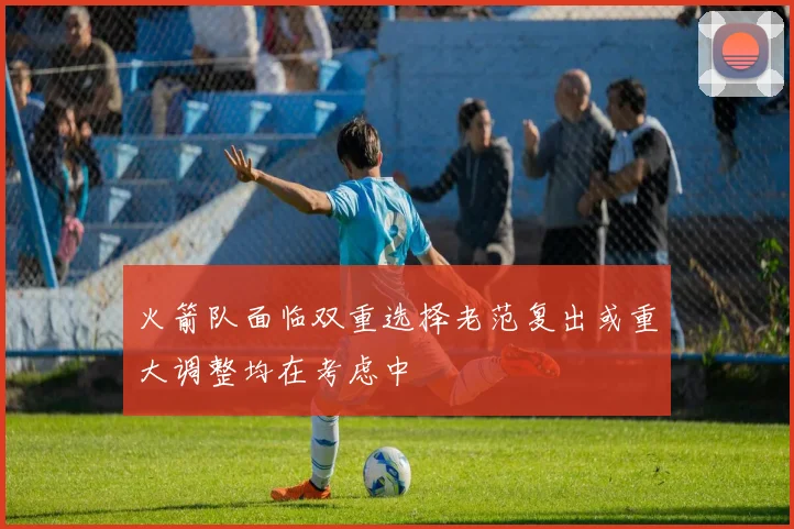 火箭队面临双重选择老范复出或重大调整均在考虑中