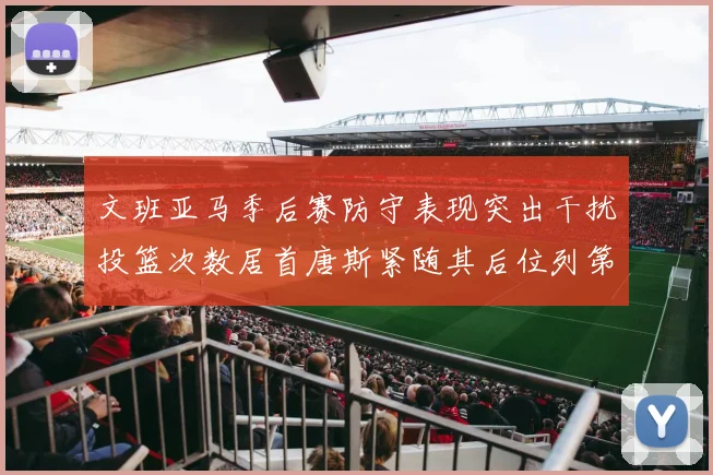 文班亚马季后赛防守表现突出干扰投篮次数居首唐斯紧随其后位列第五