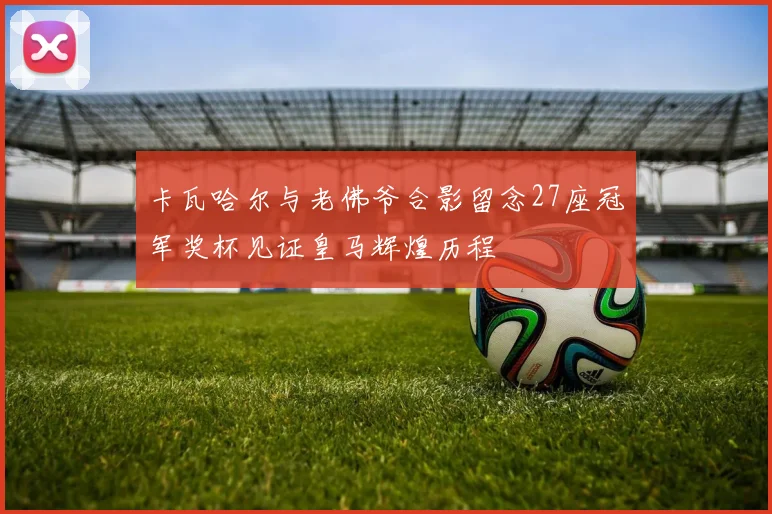 卡瓦哈尔与老佛爷合影留念27座冠军奖杯见证皇马辉煌历程