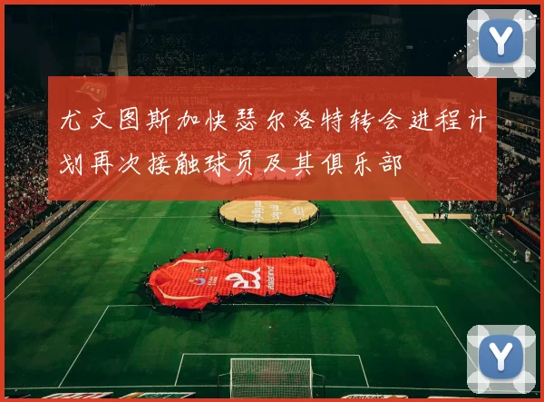 尤文图斯加快瑟尔洛特转会进程计划再次接触球员及其俱乐部
