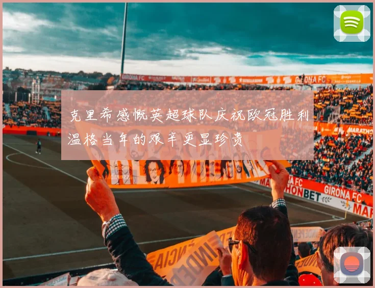 克里希感慨英超球队庆祝欧冠胜利温格当年的艰辛更显珍贵