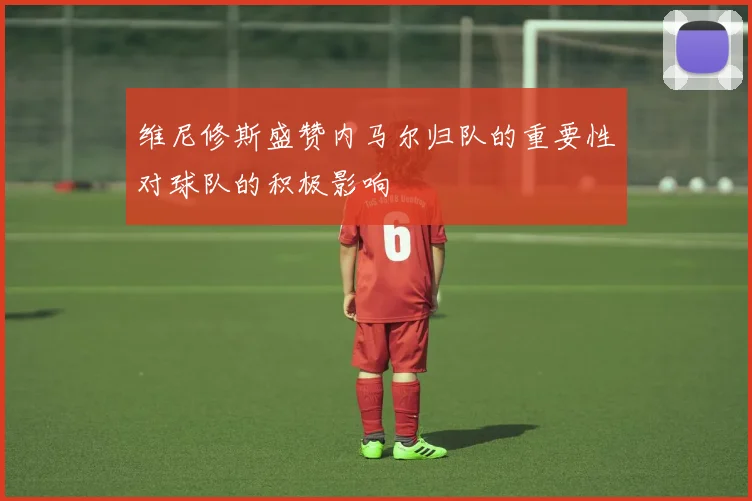 维尼修斯盛赞内马尔归队的重要性对球队的积极影响