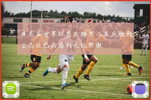 库尼亚世界杯首发梅开二度庆胜利立志让巴西感到无比骄傲