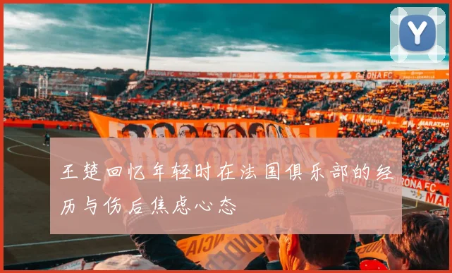 王楚回忆年轻时在法国俱乐部的经历与伤后焦虑心态